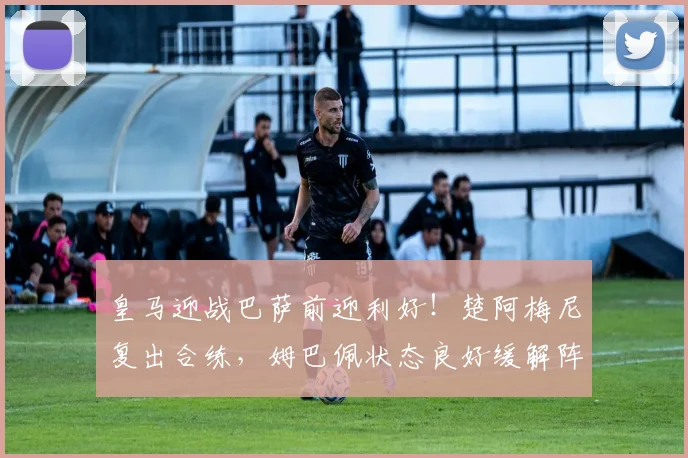 皇马迎战巴萨前迎利好！楚阿梅尼复出合练，姆巴佩状态良好缓解阵容危机