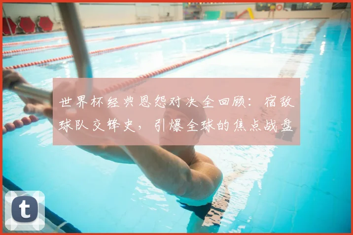 世界杯经典恩怨对决全回顾：宿敌球队交锋史，引爆全球的焦点战盘点