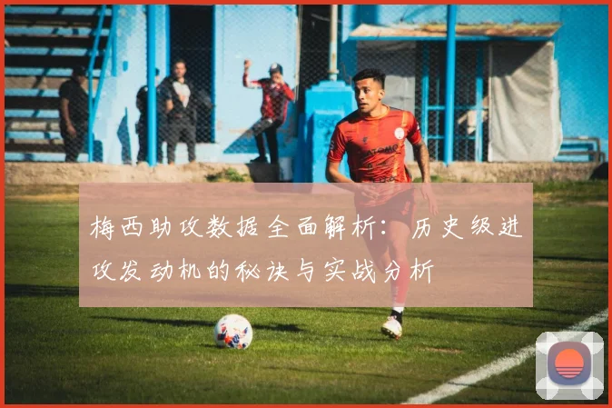 梅西助攻数据全面解析：历史级进攻发动机的秘诀与实战分析