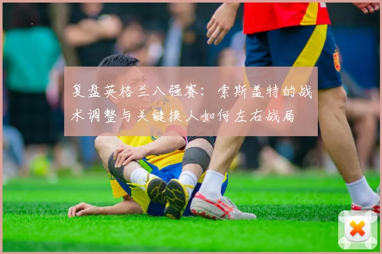 复盘英格兰八强赛：索斯盖特的战术调整与关键换人如何左右战局