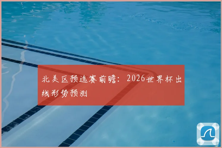 北美区预选赛前瞻：2026世界杯出线形势预测