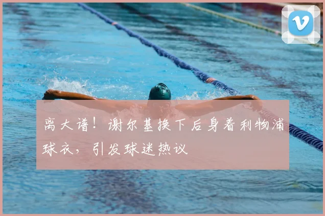 离大谱！谢尔基换下后身着利物浦球衣，引发球迷热议