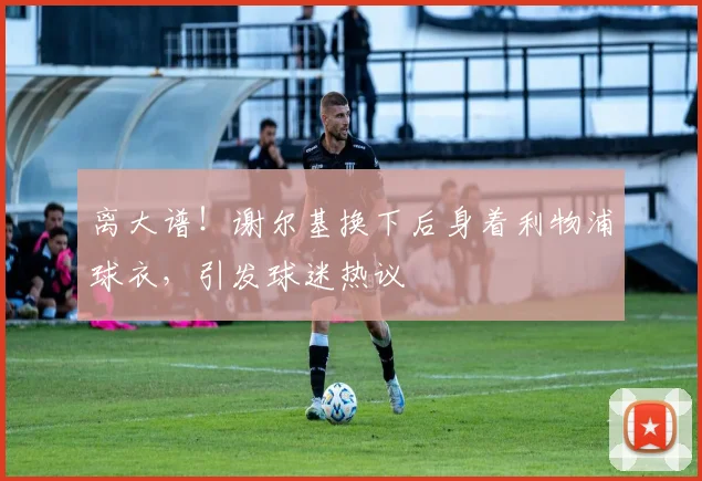 离大谱!谢尔基换下后身着利物浦球衣,引发球迷热议