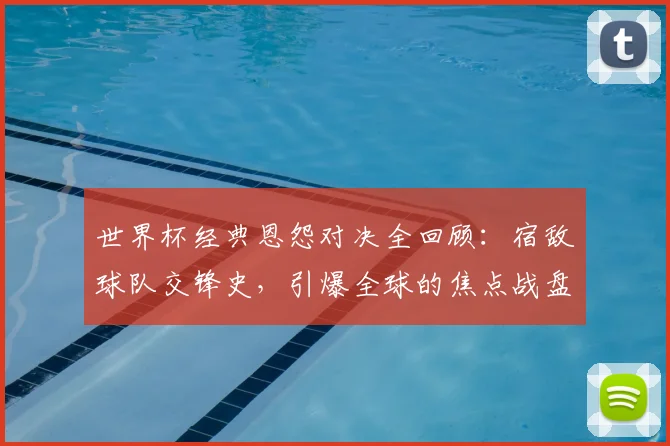 世界杯经典恩怨对决全回顾:宿敌球队交锋史,引爆全球的焦点战盘点