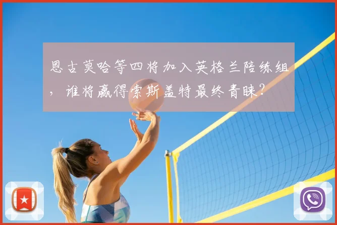恩古莫哈等四将加入英格兰陪练组，谁将赢得索斯盖特最终青睐？