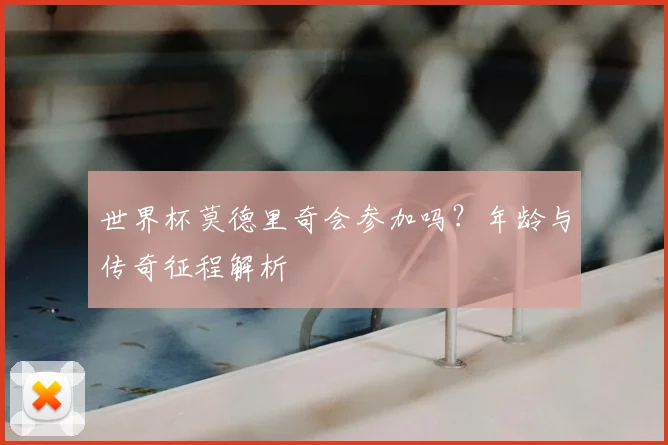 世界杯莫德里奇会参加吗？年龄与传奇征程解析