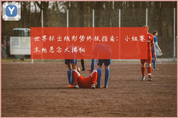 世界杯出线形势终极指南:小组赛末轮悬念大揭秘