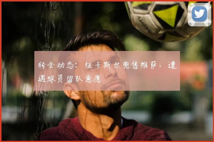 转会动态：纽卡斯尔兜售维萨，遭遇球员留队意愿