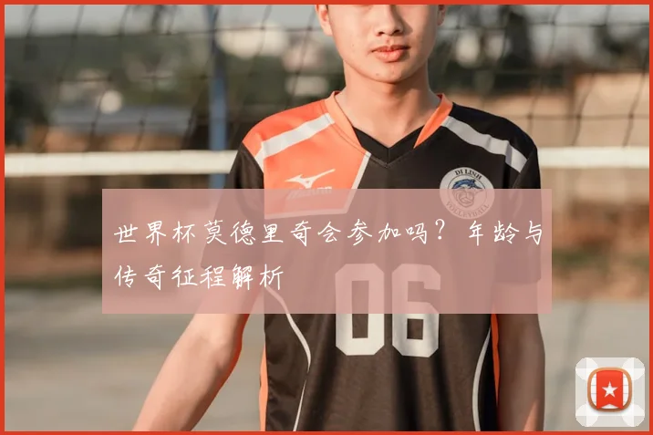 世界杯莫德里奇会参加吗?年龄与传奇征程解析